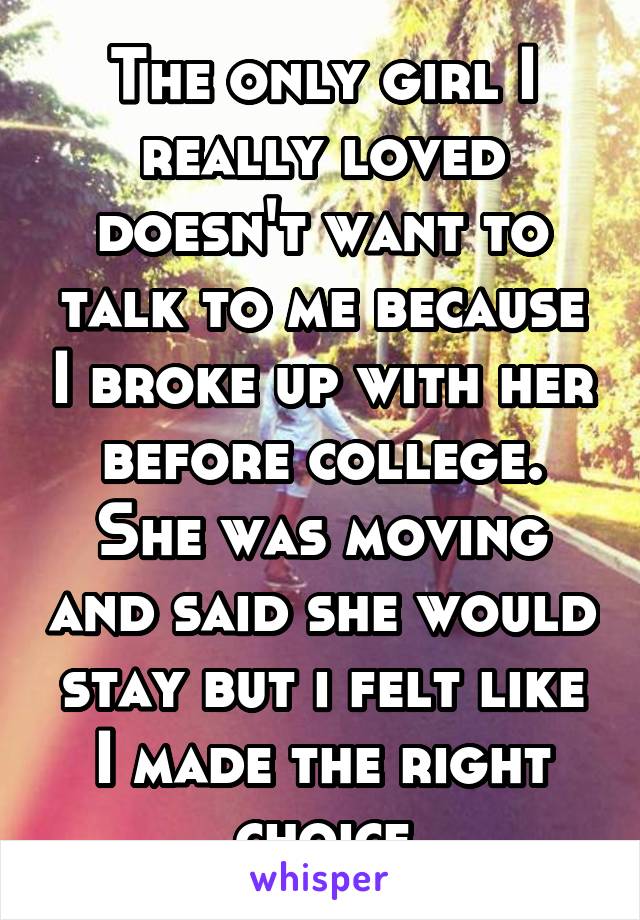 The only girl I really loved doesn't want to talk to me because I broke up with her before college. She was moving and said she would stay but i felt like I made the right choice