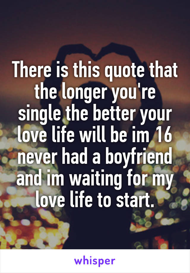 There is this quote that the longer you're single the better your love life will be im 16 never had a boyfriend and im waiting for my love life to start.
