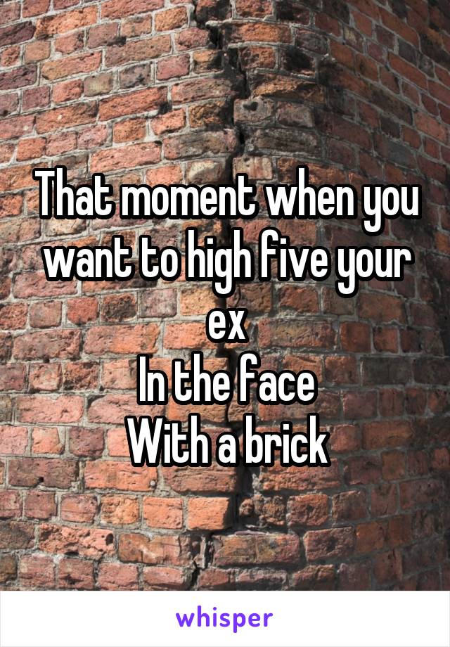 That moment when you want to high five your ex
In the face
With a brick