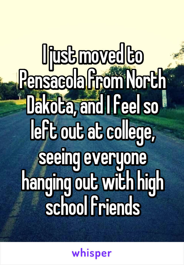 I just moved to Pensacola from North Dakota, and I feel so left out at college, seeing everyone hanging out with high school friends