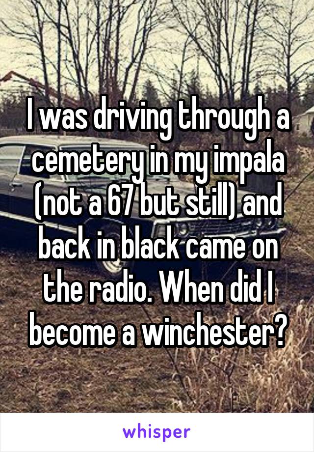 I was driving through a cemetery in my impala (not a 67 but still) and back in black came on the radio. When did I become a winchester?