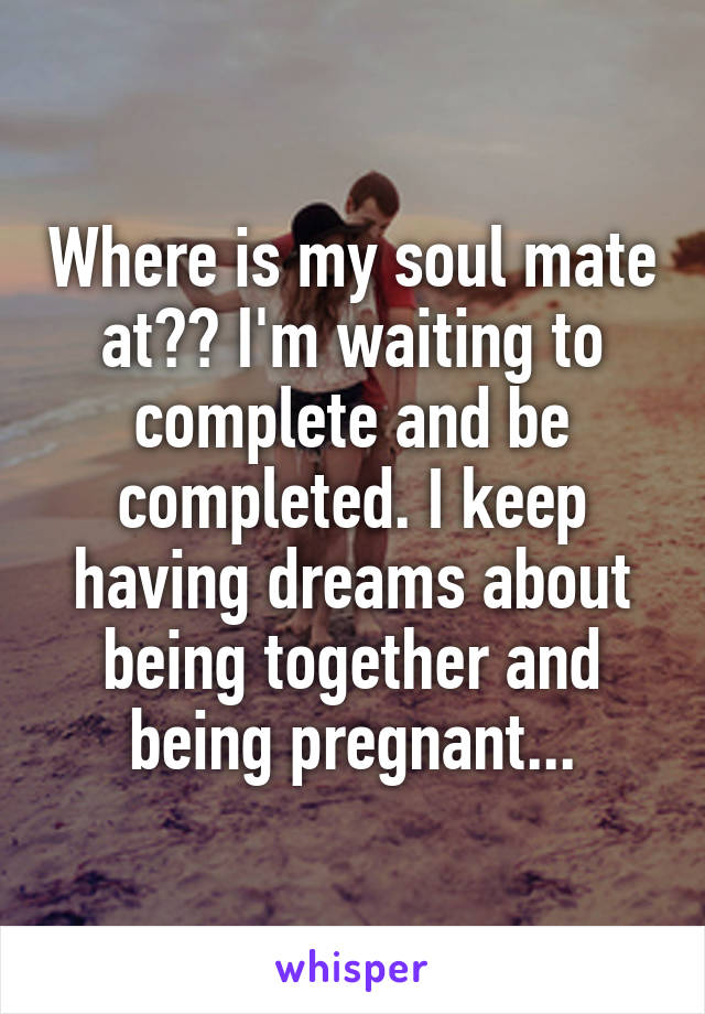 Where is my soul mate at?? I'm waiting to complete and be completed. I keep having dreams about being together and being pregnant...