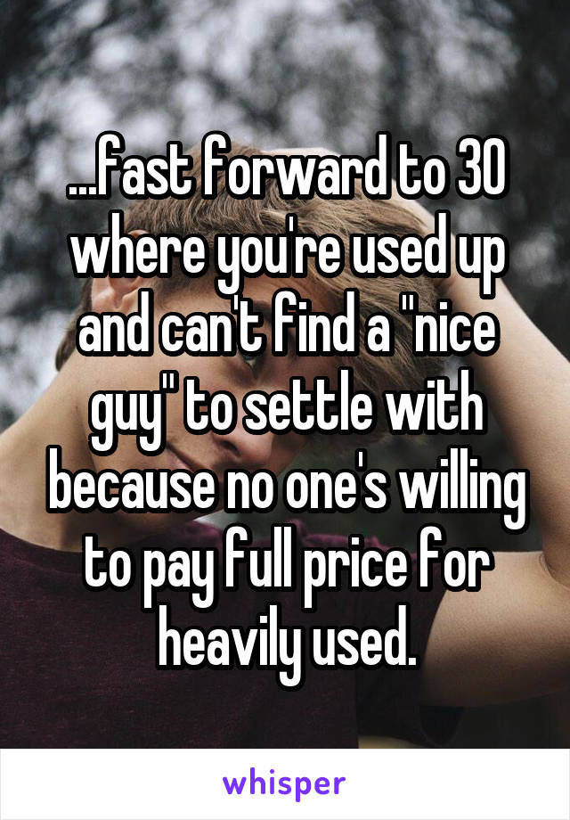 ...fast forward to 30 where you're used up and can't find a "nice guy" to settle with because no one's willing to pay full price for heavily used.