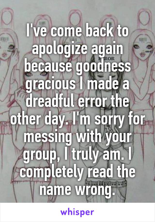 I've come back to apologize again because goodness gracious I made a dreadful error the other day. I'm sorry for messing with your group, I truly am. I completely read the name wrong.