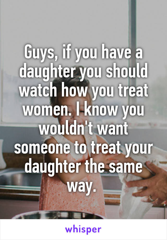 Guys, if you have a daughter you should watch how you treat women. I know you wouldn't want someone to treat your daughter the same way. 