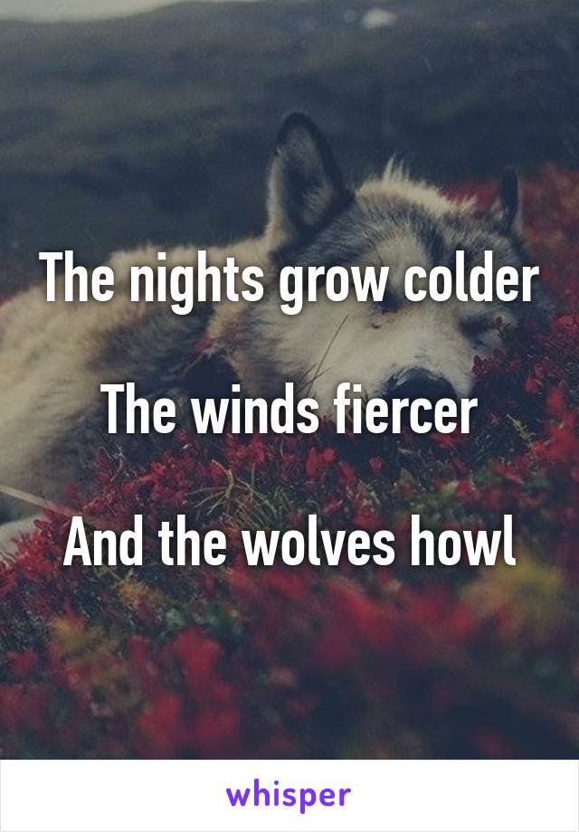 The nights grow colder

The winds fiercer

And the wolves howl