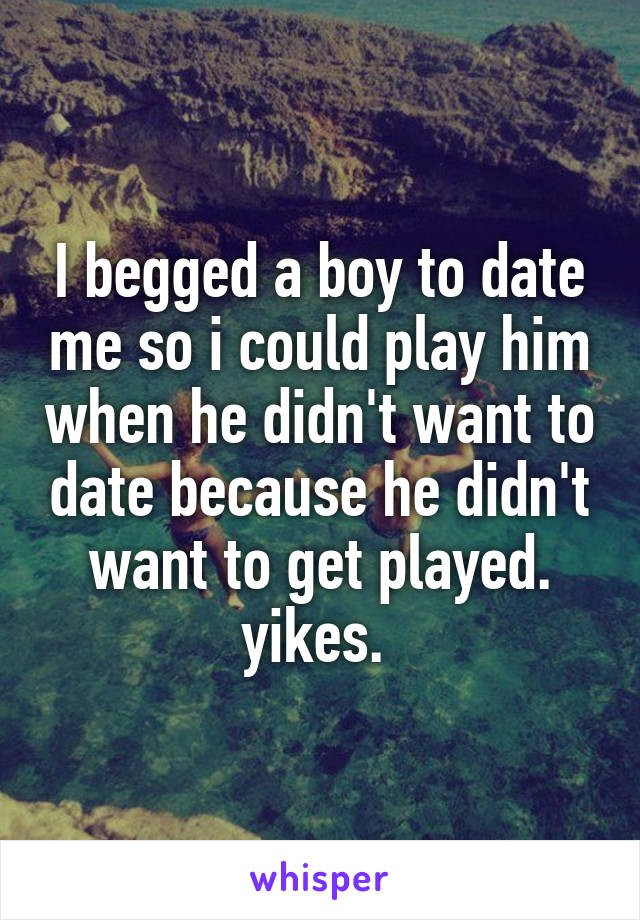 I begged a boy to date me so i could play him when he didn't want to date because he didn't want to get played. yikes. 