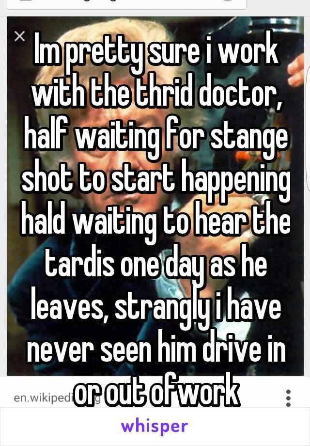 Im pretty sure i work with the thrid doctor, half waiting for stange shot to start happening hald waiting to hear the tardis one day as he leaves, strangly i have never seen him drive in or out ofwork