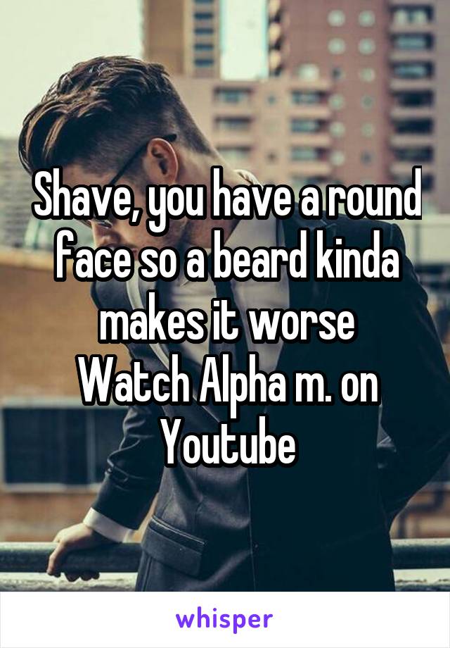 Shave, you have a round face so a beard kinda makes it worse
Watch Alpha m. on Youtube