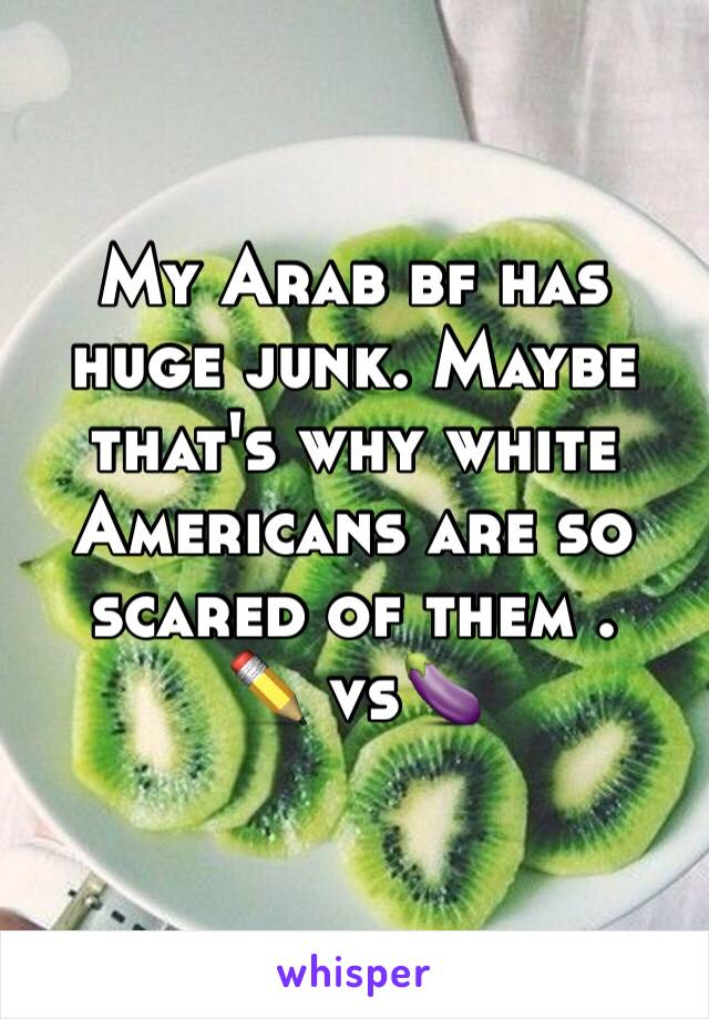 My Arab bf has huge junk. Maybe that's why white Americans are so scared of them .
✏ vs ️🍆 
