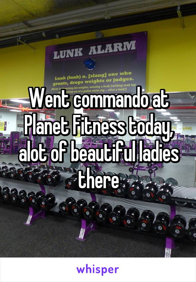 Went commando at Planet Fitness today, alot of beautiful ladies there