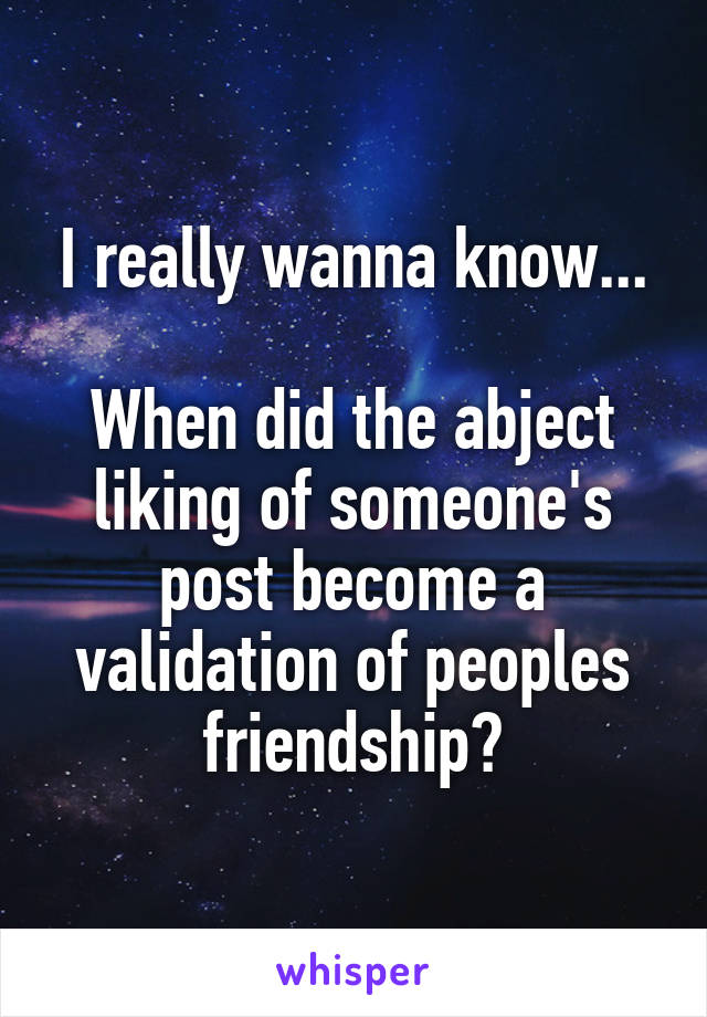 I really wanna know...

When did the abject liking of someone's post become a validation of peoples friendship?
