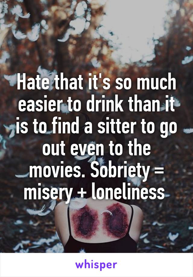 Hate that it's so much easier to drink than it is to find a sitter to go out even to the movies. Sobriety = misery + loneliness 