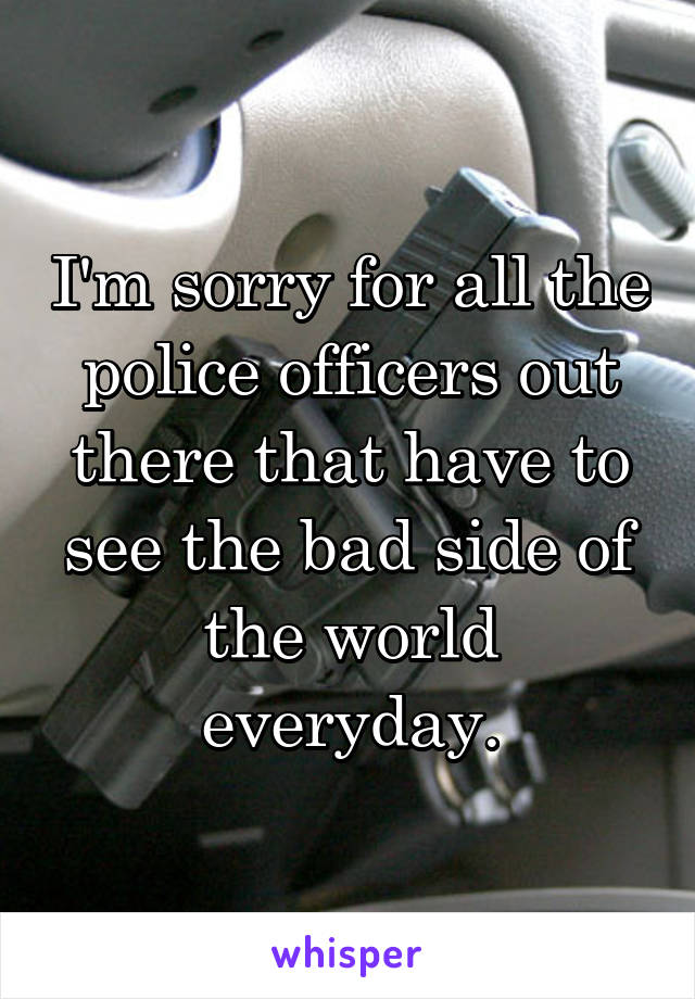 I'm sorry for all the police officers out there that have to see the bad side of the world everyday.