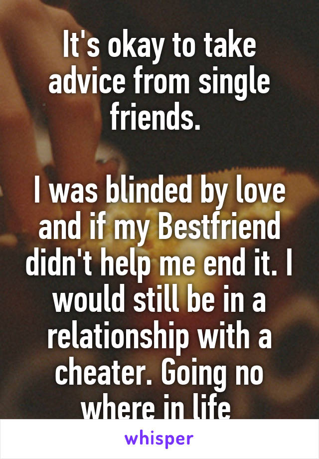It's okay to take advice from single friends. 

I was blinded by love and if my Bestfriend didn't help me end it. I would still be in a relationship with a cheater. Going no where in life 