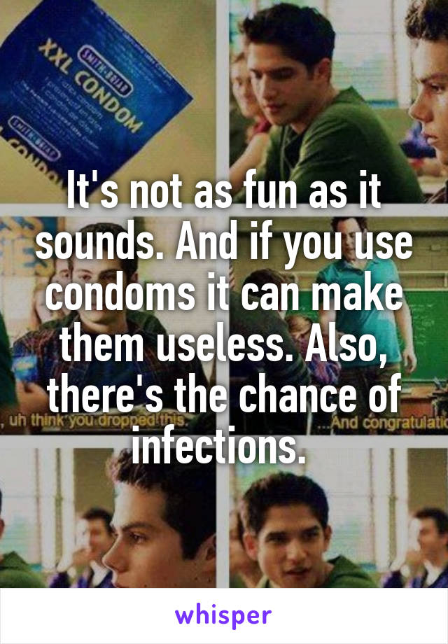 It's not as fun as it sounds. And if you use condoms it can make them useless. Also, there's the chance of infections. 
