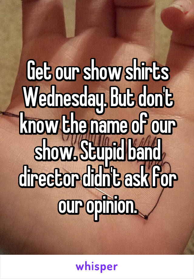Get our show shirts Wednesday. But don't know the name of our show. Stupid band director didn't ask for our opinion.
