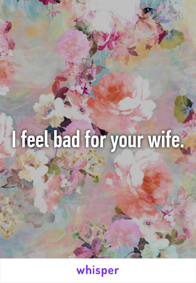 I feel bad for your wife.