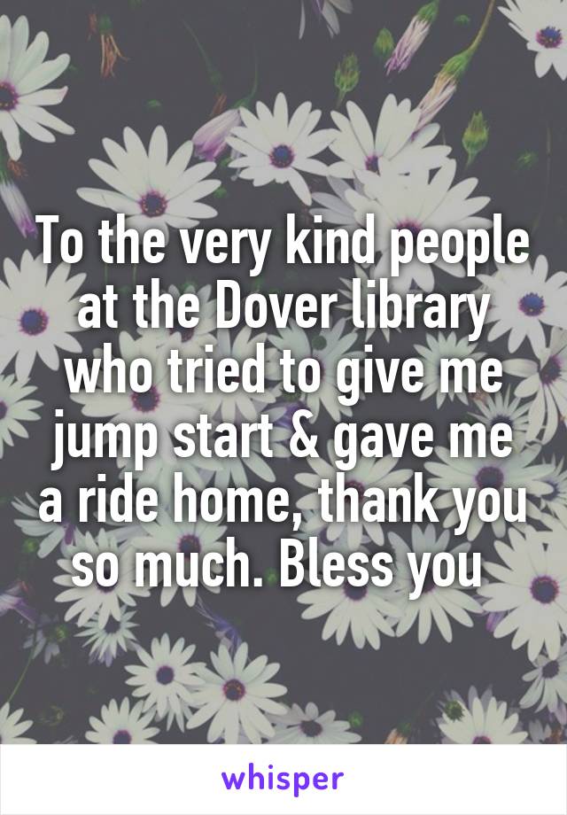 To the very kind people at the Dover library who tried to give me jump start & gave me a ride home, thank you so much. Bless you 