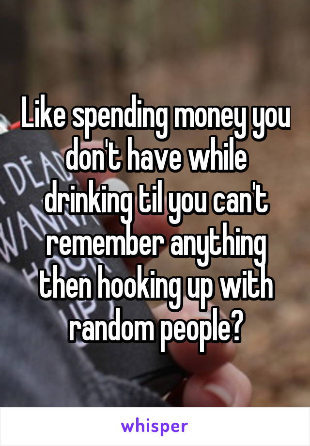 Like spending money you don't have while drinking til you can't remember anything then hooking up with random people?