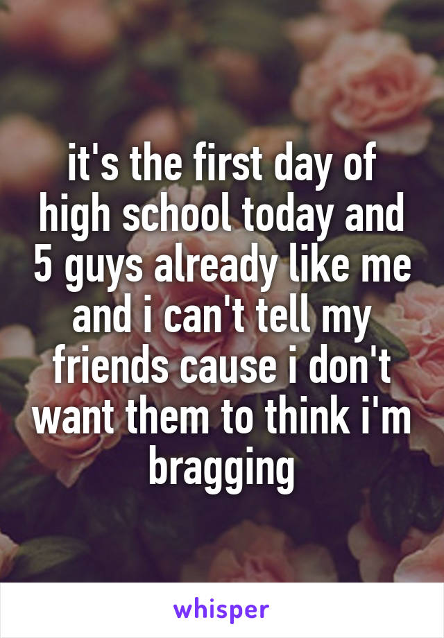 it's the first day of high school today and 5 guys already like me and i can't tell my friends cause i don't want them to think i'm bragging