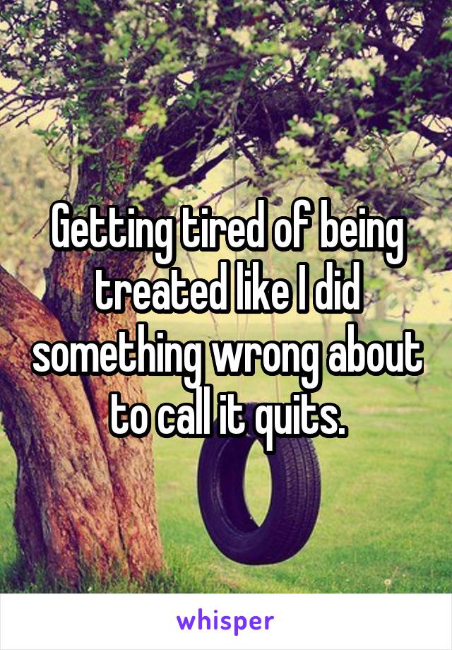 Getting tired of being treated like I did something wrong about to call it quits.