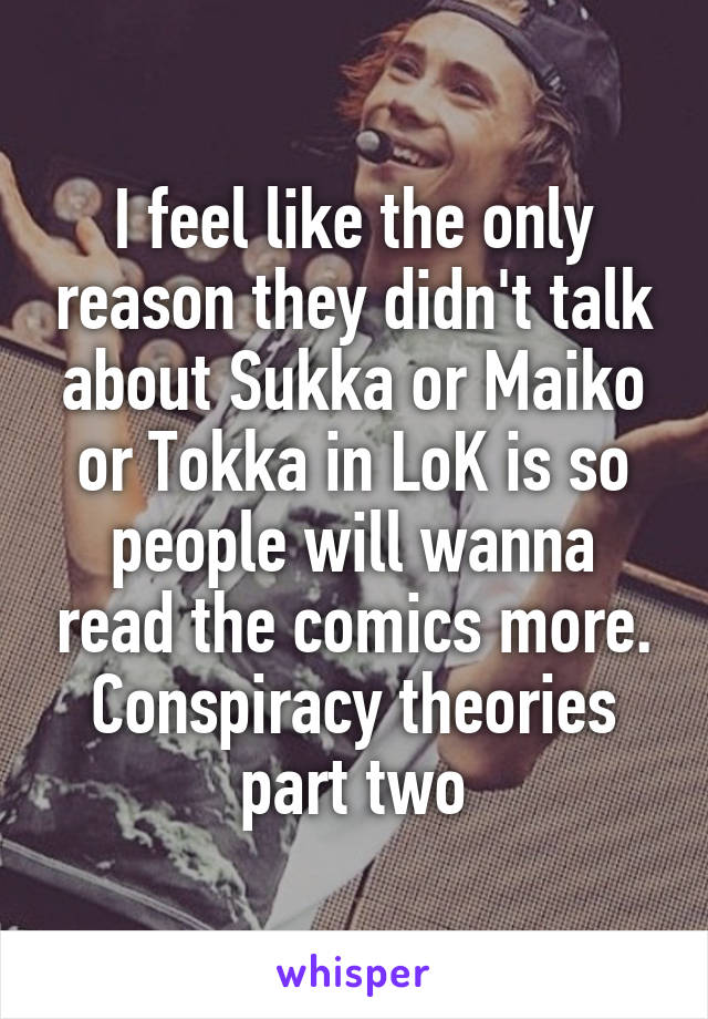 I feel like the only reason they didn't talk about Sukka or Maiko or Tokka in LoK is so people will wanna read the comics more. Conspiracy theories part two
