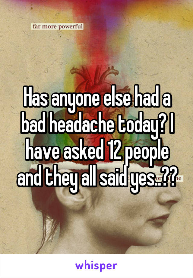 Has anyone else had a bad headache today? I have asked 12 people and they all said yes..??