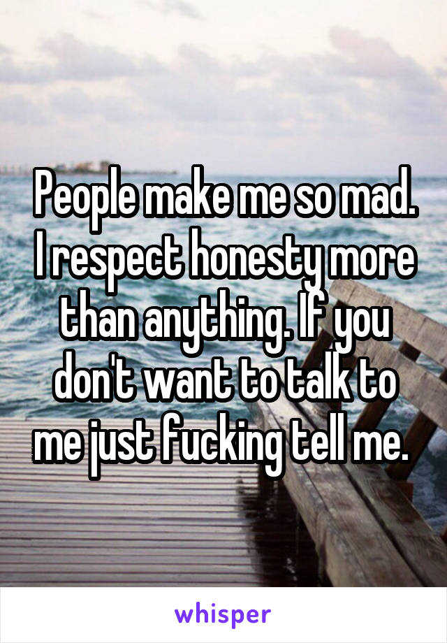 People make me so mad. I respect honesty more than anything. If you don't want to talk to me just fucking tell me. 