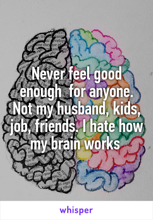 Never feel good enough  for anyone. Not my husband, kids, job, friends. I hate how my brain works 