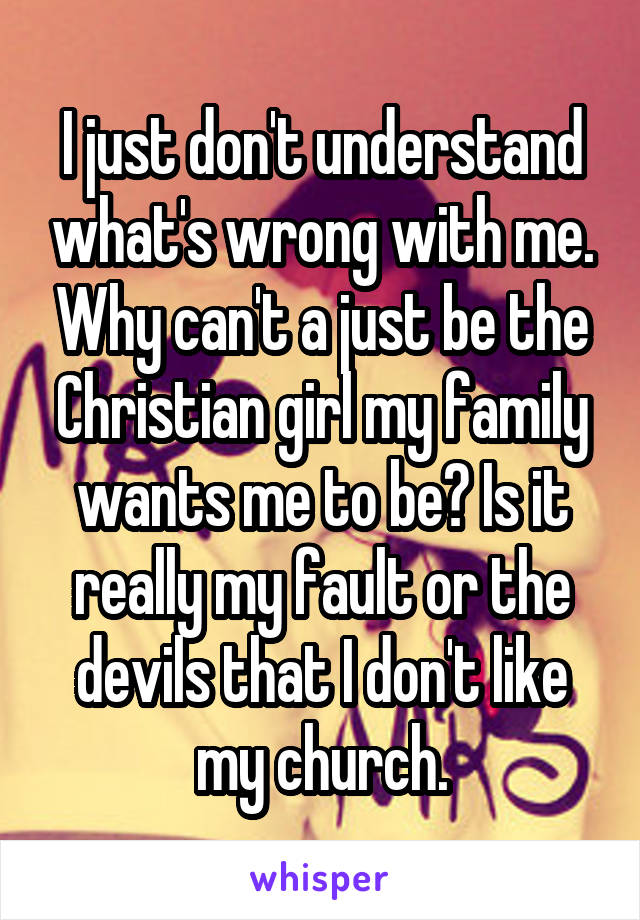 I just don't understand what's wrong with me. Why can't a just be the Christian girl my family wants me to be? Is it really my fault or the devils that I don't like my church.