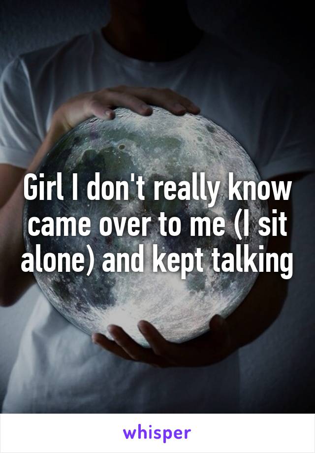 Girl I don't really know came over to me (I sit alone) and kept talking