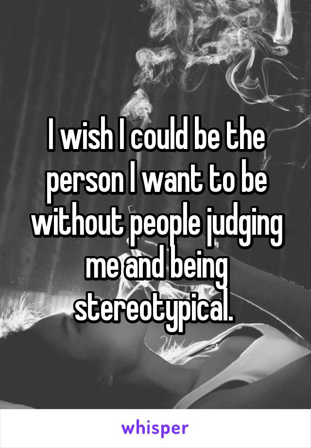 I wish I could be the person I want to be without people judging me and being stereotypical. 