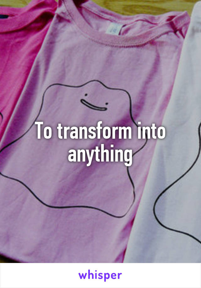 To transform into anything