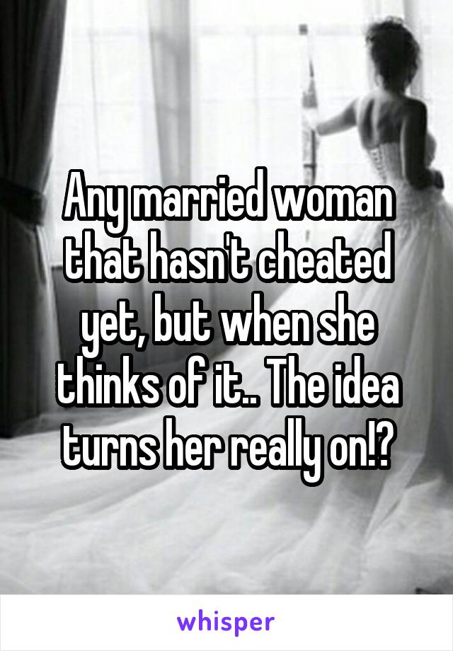 Any married woman that hasn't cheated yet, but when she thinks of it.. The idea turns her really on!?