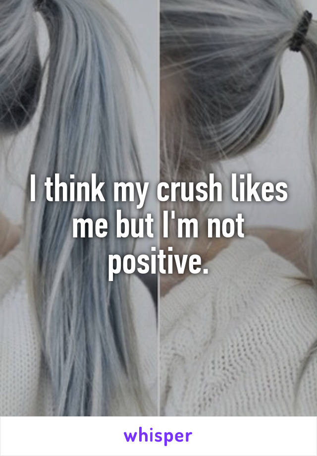 I think my crush likes me but I'm not positive.