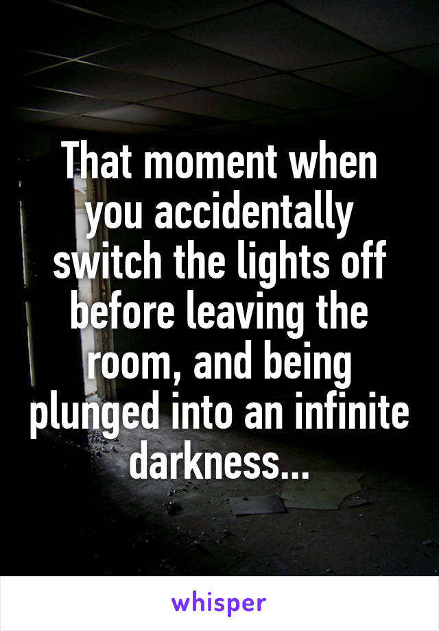 That moment when you accidentally switch the lights off before leaving the room, and being plunged into an infinite darkness...