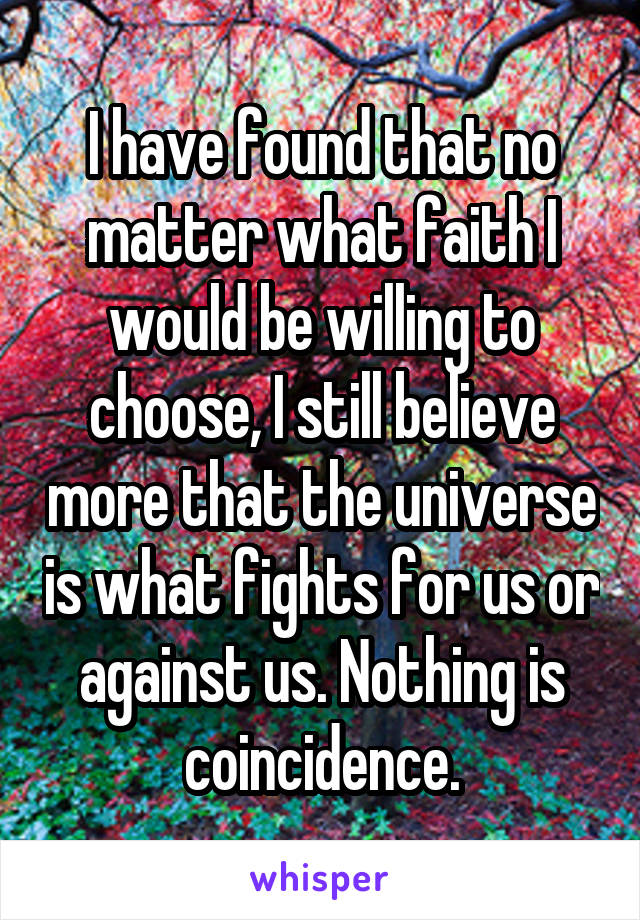 I have found that no matter what faith I would be willing to choose, I still believe more that the universe is what fights for us or against us. Nothing is coincidence.