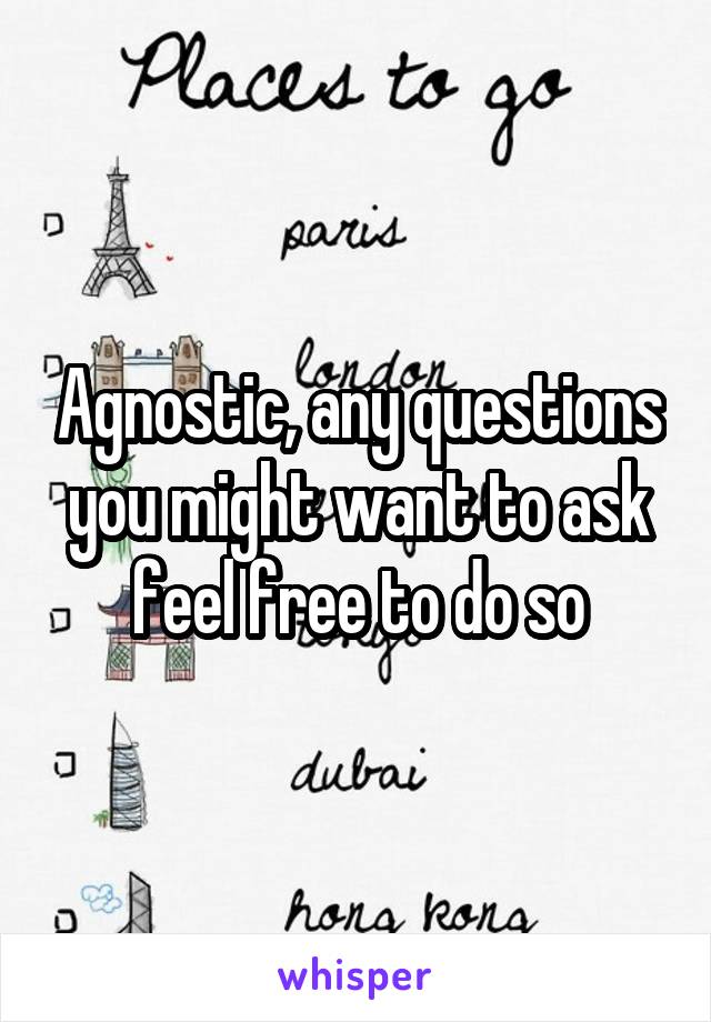 Agnostic, any questions you might want to ask feel free to do so