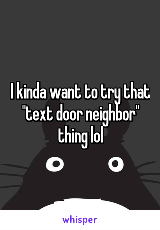 I kinda want to try that "text door neighbor" thing lol