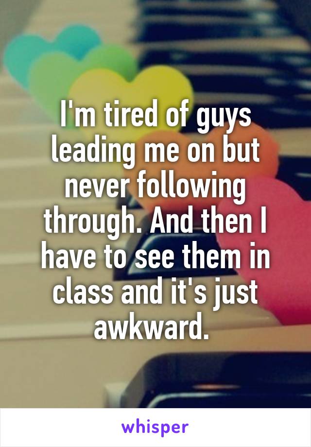 I'm tired of guys leading me on but never following through. And then I have to see them in class and it's just awkward. 