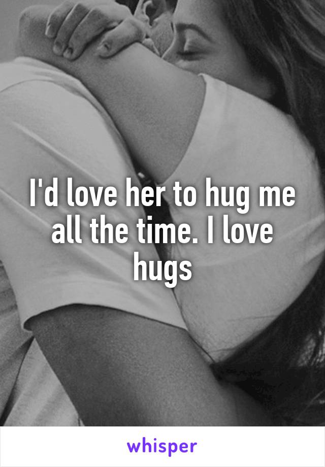 I'd love her to hug me all the time. I love hugs