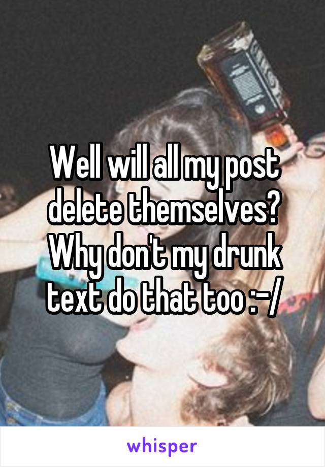 Well will all my post delete themselves? Why don't my drunk text do that too :-/