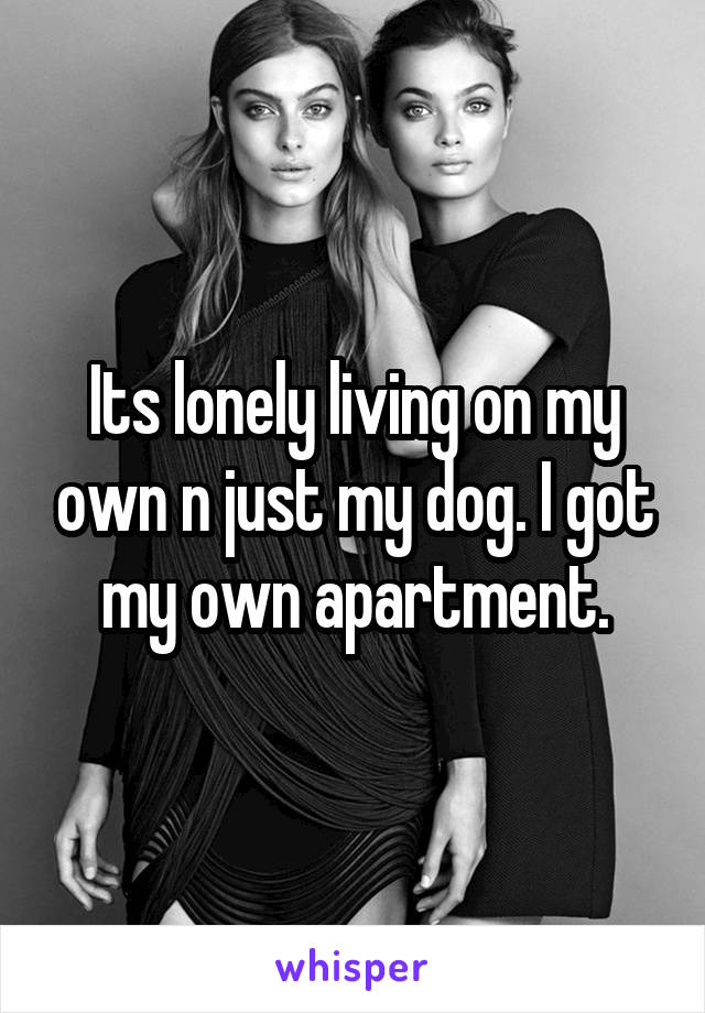 Its lonely living on my own n just my dog. I got my own apartment.