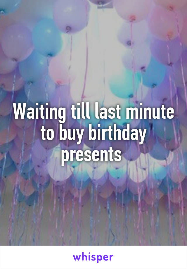 Waiting till last minute to buy birthday presents 