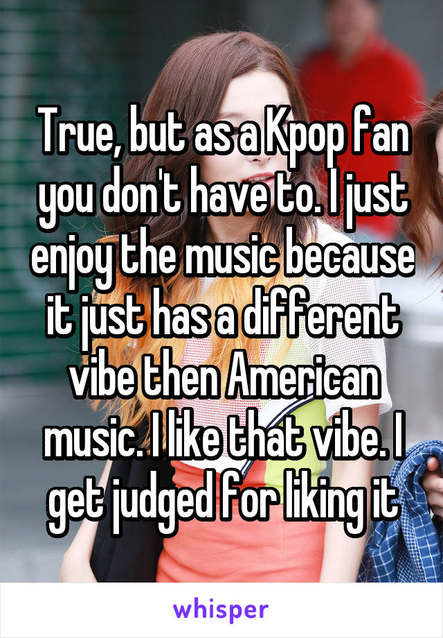 True, but as a Kpop fan you don't have to. I just enjoy the music because it just has a different vibe then American music. I like that vibe. I get judged for liking it