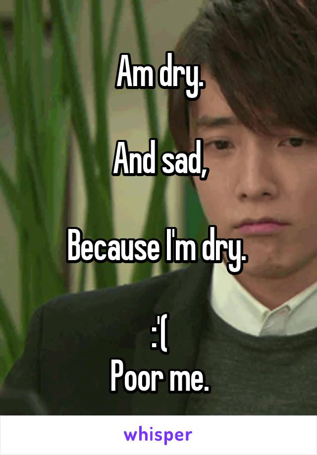 Am dry.

And sad,

Because I'm dry. 

:'(
Poor me.