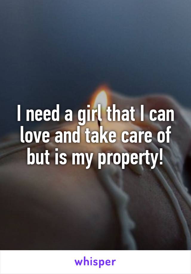 I need a girl that I can love and take care of but is my property!