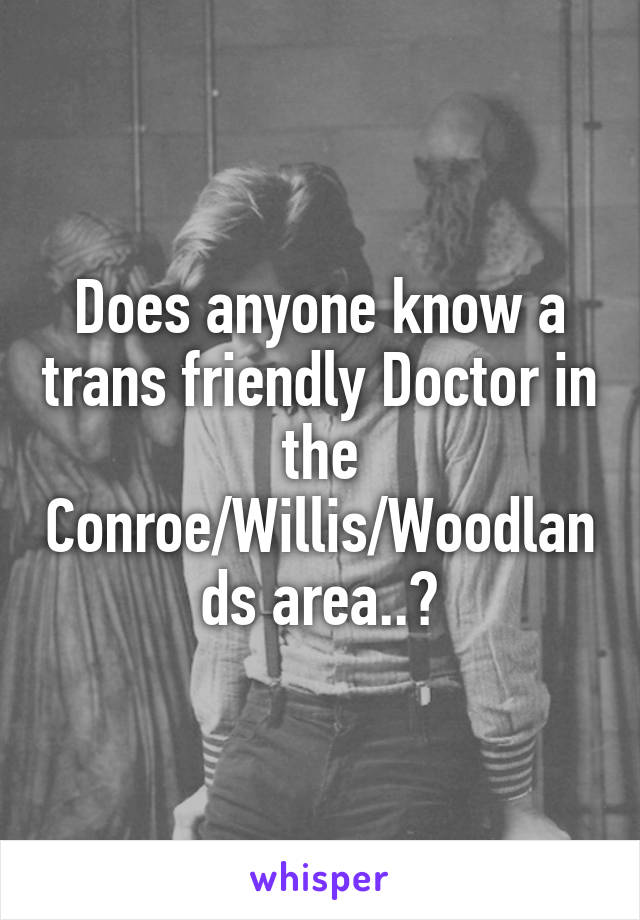 Does anyone know a trans friendly Doctor in the Conroe/Willis/Woodlands area..?