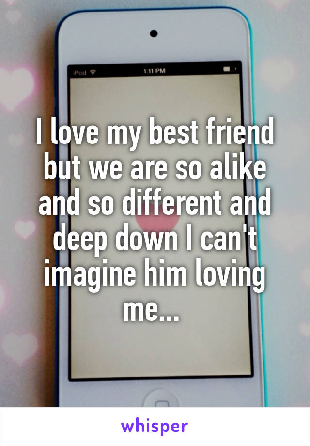 I love my best friend but we are so alike and so different and deep down I can't imagine him loving me... 